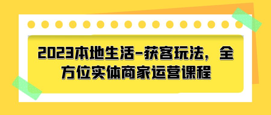 2023 本地生活获客玩法:全方位实体商家运营课程「10 节视频课」 2023 本地生活获客玩法:全方位实体商家运营课程「10 节视频课」