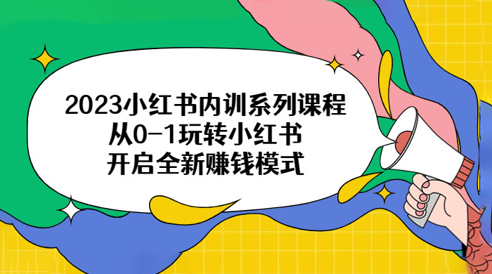2023 小红书内训系列课程：从 0~1 玩转小红书，开启全新赚钱模式 - 项目资源网